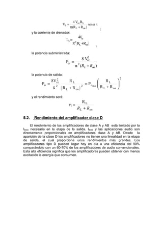 V
V R
(R R
t
0
cc L
L on
=
+
4
π
ω
)
sen
;
y la corriente de drenador:
( )
I
V
R R
D
cc
L on
=
+
4
2
π
;
la potencia subministrada:
P
V
cc
cc
2
=
+
8
2
π ( )
R R
L on
la potencia de salida:
( )
P
V R
R R
P
R
R R
o
cc
2
2
L
L on
o
L
L on
ideal
=
+
=
+






8
2
2
π
y el rendimiento será:
η =
+
RL
R R
L on
5.2. Rendimiento del amplificador clase D
El rendimiento de los amplificadores de clase A y AB está limitado por la
IBIAS necesaria en la etapa de la salida. IBIAS y las aplicaciones audio son
directamente proporcionales en amplificadores clase A y AB. Desde la
aparición de la clase D los amplificadores no tienen una linealidad en la etapa
de salida, el cual proporciona unos rendimientos más grandes. Los
amplificadores tipo D pueden llegar hoy en día a una eficiencia del 90%
comparándolo con un 60-70% de los amplificadores de audio convencionales.
Esta alta eficiencia significa que los amplificadores pueden obtener con menos
excitación la energía que consumen.
 