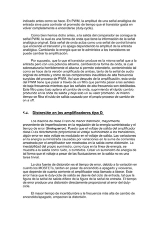indicado antes como se hace. En PWM, la amplitud de una señal analógica de
entrada sirve para controlar el promedio de tiempo que el transistor gasta en
volver completamente a encenderse (duty-cycle).
Como bien hemos dicho antes, a la salida del comparador se consigue la
señal PWM, la cual es una forma de onda que tiene la información de la señal
analógica original. Esta señal de onda actúa como una señal de control binario
que enciende el transistor y lo apaga dependiendo la amplitud de la entrada
analógica. Cambiando la energía que se le administra a los transistores se
puede cambiar la amplificación.
Por supuesto, que lo que el transistor produce es la misma señal que a la
entrada pero con una potencia altísima, cambiando la forma de onda, la cual
sobresaturaría horriblemente el altavoz si permite extenderlo, conteniéndolo tal
como se hace de la versión amplificada de ambas, tanto de la señal de audio
original de entrada y como de las componentes inaudibles de alta frecuencia
surgidas del proceso de PWM. Así que después de la amplificación, esta onda
del PWM tiene que pasar a través de un filtro que permita pasar a las señales
de baja frecuencia mientras que las señales de alta frecuencia son debilitadas.
Este filtro paso bajo aplana el cambio de onda, suprimiendo el rápido cambio
producido en la onda de salida y deja solo un su valor promedio. Al mismo
tiempo se filtra el ruido de salida causado por el propio proceso de cambio de
on a off.
5.4. Distorsión en los amplificadores tipo D
Los diseños de clase D son de menor distorsión, mayormente
proveniente de imperfecciones en la regulación de la energía suministrada y el
tiempo de error (timing error). Puesto que el voltaje de salida del amplificador
clase D es directamente proporcional al voltaje suministrado a los transistores,
algún error en este voltaje es modulado en el voltaje de salida. Las variaciones
en la energía suministrada causadas por variaciones en la suma de corrientes
arrastrada por el amplificador son mostradas en la salida como distorsión. La
inestabilidad del propio suministro, como rizos en la línea de energía, se
muestra a la salida como ruido, o zumbidos. Crear un suministro de energía de
tal forma que el voltaje a pesar de las fluctuaciones en la salida no es una
tarea trivial.
La otra fuente de distorsión es el tiempo de error, debido a la variación en
cuanto los MOSFETs, tardan en pasar de encendido a apagado y viceversa,
que depende de cuanta corriente el amplificador esta llamado a liberar. Este
error hace que le duty-cicle de salida se desvíe del ciclo de entrada, tal que la
figura de la señal de salida difiere de la figura de la señal de entrada. El tiempo
de error produce una distorsión directamente proporcional al error del duty-
cicle.
El mayor tiempo de incertidumbre y la frecuencia más alta de cambio de
encendido/apagado, empeoran la distorsión.
 