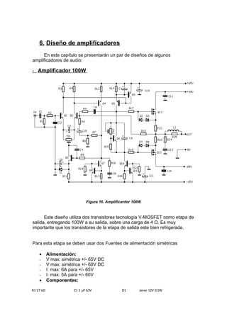 6. Diseño de amplificadores
En este capítulo se presentarán un par de diseños de algunos
amplificadores de audio:
• Amplificador 100W
Figura 16. Amplificardor 100W
Este diseño utiliza dos transistores tecnología V-MOSFET como etapa de
salida, entregando 100W a su salida, sobre una carga de 4 Ω. Es muy
importante que los transistores de la etapa de salida este bien refrigerada.
Para esta etapa se deben usar dos Fuentes de alimentación simétricas
• Alimentación:
- V max: simétrica +/- 65V DC
- V max: simétrica +/- 60V DC
- I max: 6A para +/- 65V
- I max: 5A para +/- 60V
• Componentes:
R1 27 kΩ C1 1 µF 63V D1 1N759A zener 12V 0.5W
 