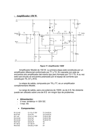 • Amplificador 150 W
Figura 17. Amplificardor 150W
Amplificador Mosfet de 150 W. La primera etapa está constituida por un
amplificador diferencial conformado por T1 y T2. En cascada con este se
encuentra otro amplificador del mismo tipo pero formado por T3 Y T5. A su vez
este sub-circuito se encuentra polarizado por el espejo de corriente que
constituyen T5, D1 y R10.
La etapa de salida, compuesta por T6 y T7, es un amplificador
complementario Mosfet.
La carga de salida, para una potencia de 150W, es de 4 Ω. No obstante
puede ser utilizado sobre una de 8 Ω sin ningún tipo de problemas.
• Alimentación:
- V max: simétrica +/- 55V DC
- I max: 4A
• Componentes:
R1 2,2 kΩ C1 10 µ F 25V T1 2 A 872 A
R2 47 kΩ C2 47 pF T2 2 A 872 A
R3 1 kΩ C3 47 µ F 50V T3 25 D 756
R4 3,9 kΩ C4 27 pF T4 25 D 756
R5 3,9 kΩ C5 27 pF T5 25 B 716
R6 47 kΩ C6 6,8 nF T6 2SK135
R7 100 Ω C7 100 nF T7 2SJ50
R8 33 kΩ C8 220 µ F 50V D1 1N4001
 