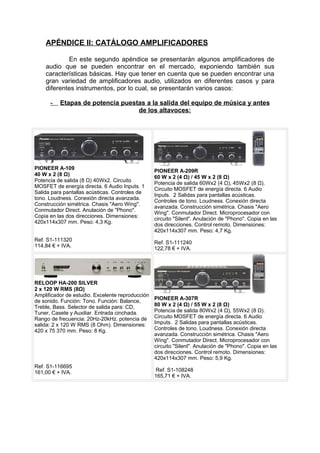 APÉNDICE II: CATÁLOGO AMPLIFICADORES
En este segundo apéndice se presentarán algunos amplificadores de
audio que se pueden encontrar en el mercado, exponiendo también sus
características básicas. Hay que tener en cuenta que se pueden encontrar una
gran variedad de amplificadores audio, utilizados en diferentes casos y para
diferentes instrumentos, por lo cual, se presentarán varios casos:
- Etapas de potencia puestas a la salida del equipo de música y antes
de los altavoces:
PIONEER A-109
40 W x 2 (8 Ω)
Potencia de salida (8 Ω) 40Wx2. Circuito
MOSFET de energía directa. 6 Audio Inputs. 1
Salida para pantallas acústicas. Controles de
tono. Loudness. Conexión directa avanzada.
Construcción simétrica. Chasis "Aero Wing".
Conmutador Direct. Anulación de "Phono".
Copia en las dos direcciones. Dimensiones:
420x114x307 mm. Peso: 4,3 Kg.
Ref. S1-111320
114,84 € + IVA.
PIONEER A-209R
60 W x 2 (4 Ω) / 45 W x 2 (8 Ω)
Potencia de salida 60Wx2 (4 Ω), 45Wx2 (8 Ω).
Circuito MOSFET de energía directa. 6 Audio
Inputs. 2 Salidas para pantallas acústicas.
Controles de tono. Loudness. Conexión directa
avanzada. Construcción simétrica. Chasis "Aero
Wing". Conmutador Direct. Microprocesador con
circuito "Silent". Anulación de "Phono". Copia en las
dos direcciones. Control remoto. Dimensiones:
420x114x307 mm. Peso: 4,7 Kg.
Ref. S1-111240
122,78 € + IVA.
RELOOP HA-200 SILVER
2 x 120 W RMS (8Ω)
Amplificador de estudio. Excelente reproducción
de sonido. Función: Tono. Función: Balance,
Treble, Bass. Selector de salida para: CD,
Tuner, Casete y Auxiliar. Entrada cinchada.
Rango de frecuencia: 20Hz-20kHz. potencia de
salida: 2 x 120 W RMS (8 Ohm). Dimensiones:
420 x 75 370 mm. Peso: 8 Kg.
Ref. S1-116695
161,00 € + IVA.
PIONEER A-307R
80 W x 2 (4 Ω) / 55 W x 2 (8 Ω)
Potencia de salida 80Wx2 (4 Ω), 55Wx2 (8 Ω).
Circuito MOSFET de energía directa. 6 Audio
Imputs. 2 Salidas para pantallas acústicas.
Controles de tono. Loudness. Conexión directa
avanzada. Construcción simétrica. Chasis "Aero
Wing". Conmutador Direct. Microprocesador con
circuito "Silent". Anulación de "Phono". Copia en las
dos direcciones. Control remoto. Dimensiones:
420x114x307 mm. Peso: 5,9 Kg.
Ref. S1-108248
165,71 € + IVA.
 