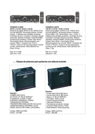 PIONEER A-509R
90 W x 2 (4 Ω) / 60 W x 2 (8 Ω)
Potencia de salida 90Wx2 (4 Ω), 60Wx2 (8 Ω).
Circuito MOSFET de energía directa. 6 Audio
Imputs. 2 Salidas para pantallas acústicas.
Controles de tono. Loudness. Conexión directa
avanzada. Selector entradas: Cinta/CD-R/MD.
Construcción simétrica. Chasis "Aero Wing".
Conmutador Direct. Microprocesador con
circuito "Silent". Anulación de "Tone" y
"Phono". Copia en las dos direcciones. Control
remoto. Dimensiones: 420x128x335 mm.
Peso: 6,9 Kg.
Ref. S1-111566
226,15 € + IVA.
PIONEER A-607R
120 W x 2 (4 Ω) / 75 W x 2 (8 Ω)
Potencia de salida 120Wx2 (4 Ω), 75Wx2 (8 Ω).
Circuito MOSFET de energía directa. Entradas
Phono (MM) / CD / Sintonizador / Aux. / Cinta. 2
Salidas para pantallas acústicas. Controles de tono.
Loudness. Conexión directa avanzada. Selector
entradas: Cinta/CD-R/MD. Construcción simétrica.
Chasis "Aero Wing". Conmutador Direct.
Microprocesador con circuito "Silent". Anulación de
"Tone" y "Phono". Copia en las dos direcciones.
Control remoto. Dimensiones: 420x128x335 mm.
Peso: 7 Kg.
Ref. S1-111529
292,62 € + IVA.
- Etapas de potencia para guitarras con altavoz incluido
PEAVEY
COMBO 40W R.M.S.
ALTAVOZ 10" "BLUE MARVEL"
2 CANALES: CLEAN Y LEAD
CONTROL GANANCIA / TRASH
3 BANDAS EQ. REVERB
TRANSISTORES EMULACION VALVULAS
CONEXION BAFLE ESTERNO 112 SX
PEDAL SELECTOR CANAL (OPCIONAL)
Código: AMPLGUIT009
Precio: 237,00€
PEAVEY
- Combo 65w R.M.S.@8 Ohms
- Combo 80w R.M.S. @4 Ohms
- Altavoz 12 ''BLUE MARVEL''
- 2 Canales: Clean y Lead
- Control Ganancia/Thrash
- 3 Bandas EQ.Reverb
- Transistores emulación vávulas
- Conexión Bafle externo 112SX
- Pedal Selector Canal (Opcional)
Código: AMPLGUIT012
Precio: 289,00€
 