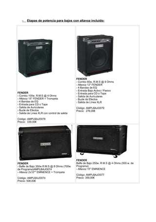 - Etapas de potencia para bajos con altavoz incluido:
FENDER
- Combo 100w. R.M.S @ 4 Ohms
- Altavoz 15'' FENDER + Trompeta
- 4 Bandas de EQ
- Entrada para CD o Tape
- Salida de Auriculares
- Bucle de Efectos
- Salida de Linea XLR con control de salida
Código: AMPLBAJO078
Precio: 339,00€
FENDER
- Combo 60w. R.M.S @ 8 Ohms
- Altavoz 12'' FENDER
- 4 Bandas de EQ
- Entrada Bajo Activo / Pasivo
- Entrada para CD o Tape
- Salida de Auriculares
- Bucle de Efectos
- Salida de Línea XLR
Código: AMPLBAJO079
Precio: 276,00€
FENDER
- Bafle de Bajo 350w.R.M.S @ 8 Ohms (700w.
de Programa)AMPLBAJO074
- Altavoz 2x10'''' EMINENCE + Trompeta
Código: AMPLBAJO074
Precio: 506,00€
FENDER
Bafle de Bajo 250w. R.M.S @ 4 Ohms (500 w. de
Programa)
- Altavoz 15'' EMINENCE
Código: AMPLBAJO077
Precio: 359,00€
 