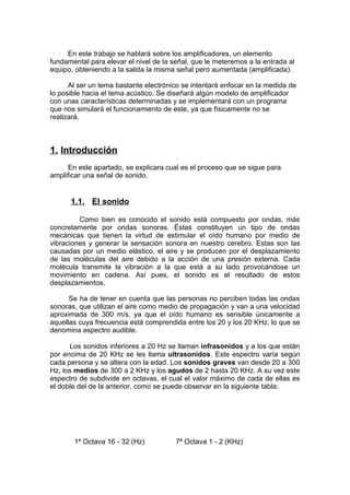 En este trabajo se hablará sobre los amplificadores, un elemento
fundamental para elevar el nivel de la señal, que le meteremos a la entrada al
equipo, obteniendo a la salida la misma señal pero aumentada (amplificada).
Al ser un tema bastante electrónico se intentará enfocar en la medida de
lo posible hacia el tema acústico. Se diseñará algún modelo de amplificador
con unas características determinadas y se implementará con un programa
que nos simulará el funcionamiento de este, ya que físicamente no se
realizará.
1. Introducción
En este apartado, se explicara cual es el proceso que se sigue para
amplificar una señal de sonido.
1.1. El sonido
Como bien es conocido el sonido está compuesto por ondas, más
concretamente por ondas sonoras. Éstas constituyen un tipo de ondas
mecánicas que tienen la virtud de estimular el oído humano por medio de
vibraciones y generar la sensación sonora en nuestro cerebro. Estas son las
causadas por un medio elástico, el aire y se producen por el desplazamiento
de las moléculas del aire debido a la acción de una presión externa. Cada
molécula transmite la vibración a la que está a su lado provocándose un
movimiento en cadena. Así pues, el sonido es el resultado de estos
desplazamientos.
Se ha de tener en cuenta que las personas no perciben todas las ondas
sonoras, que utilizan el aire como medio de propagación y van a una velocidad
aproximada de 300 m/s, ya que el oído humano es sensible únicamente a
aquellas cuya frecuencia está comprendida entre los 20 y los 20 KHz, lo que se
denomina espectro audible.
Los sonidos inferiores a 20 Hz se llaman infrasonidos y a los que están
por encima de 20 KHz se les llama ultrasonidos. Este espectro varía según
cada persona y se altera con la edad. Los sonidos graves van desde 20 a 300
Hz, los medios de 300 a 2 KHz y los agudos de 2 hasta 20 KHz. A su vez este
espectro de subdivide en octavas, el cual el valor máximo de cada de ellas es
el doble del de la anterior, como se puede observar en la siguiente tabla:
1ª Octava 16 - 32 (Hz) 7ª Octava 1 - 2 (KHz)
 