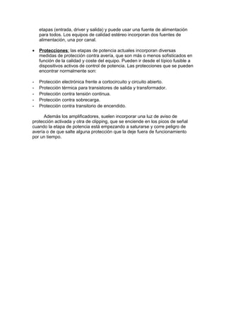 etapas (entrada, driver y salida) y puede usar una fuente de alimentación
para todos. Los equipos de calidad estéreo incorporan dos fuentes de
alimentación, una por canal.
• Protecciones: las etapas de potencia actuales incorporan diversas
medidas de protección contra avería, que son más o menos sofisticados en
función de la calidad y coste del equipo. Pueden ir desde el típico fusible a
dispositivos activos de control de potencia. Las protecciones que se pueden
encontrar normalmente son:
- Protección electrónica frente a cortocircuito y circuito abierto.
- Protección térmica para transistores de salida y transformador.
- Protección contra tensión continua.
- Protección contra sobrecarga.
- Protección contra transitorio de encendido.
Además los amplificadores, suelen incorporar una luz de aviso de
protección activada y otra de clipping, que se enciende en los picos de señal
cuando la etapa de potencia está empezando a saturarse y corre peligro de
avería o de que salte alguna protección que la deje fuera de funcionamiento
por un tiempo.
 
