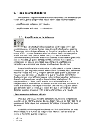 2. Tipos de amplificadores
Básicamente, se puede hacer la división atendiendo a los elementos que
se van a usar, por lo que podemos hablar de dos tipos de amplificadores:
- Amplificadores realizados con válvulas.
- Amplificadores realizados con transistores.
2.1. Amplificadores de válvulas
Las válvulas fueron los dispositivos electrónicos activos por
excelencia desde principios de siglo hasta bien entrados los años sesenta.
Entonces se vieron desbancadas por los diminutos transistores y diodos de
estado sólido, capaces de desempeñar las mismas funciones en espacios
mucho más reducidos, con un menor peso y con temperaturas de
funcionamiento muy inferiores a las de las válvulas. Parecía ser un gran alivio
para los músicos, ya que se conseguía más potencia y menos peso. A
principios de los setenta se empezó a apostar por la amplificación a
transistores y se empezaron a fabricar amplificadores de este tipo.
Pero el transistor se encontró desde un principio con un grave problema,
su linealidad y su mejor rendimiento teórico daban como resultado en circuitos
de audio sonidos muy fríos y con poco carácter, cosa que no sucedía con las
válvulas. Esta es una de las causas por la que la válvula se ha mantenido
desde entonces en amplificadores para instrumentos musicales y aplicaciones
de audio profesional para estudios de grabación y alta fidelidad. Su
comportamiento no lineal y teóricamente imperfecto queda de sobra
compensado con resultados de sonido mucho más musicales y atractivos en
cuanto a la tonalidad. Un simple circuito con una sola válvula puede dar un
gran carácter y color al sonido, por eso se dice que ni un complejo circuito
digital es capaz de emular al 100% el comportamiento de una válvula.
- Funcionamiento de una válvula
Para que una válvula funcione correctamente, necesita temperaturas
superiores a los 100 ºC y algunas de ellas llegan incluso a los 250 y 300 ºC. El
componente de la válvula que se encarga de "caldear el ambiente" se llama
filamento.
Existen cuatro topologías de válvulas utilizadas comúnmente en audio
diferenciadas por el número de componentes internos, pero sin tener en
cuenta el filamento, que las componen:
- diodos
- triodos
 