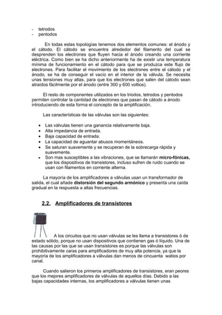 - tetrodos
- pentodos
En todas estas topologías tenemos dos elementos comunes: el ánodo y
el cátodo. El cátodo se encuentra alrededor del filamento del cual se
desprenden los electrones que fluyen hacia el ánodo creando una corriente
eléctrica. Como bien se ha dicho anteriormente ha de existir una temperatura
mínima de funcionamiento en el cátodo para que se produzca este flujo de
electrones. Para facilitar el movimiento de los electrones entre el cátodo y el
ánodo, se ha de conseguir el vacío en el interior de la válvula. Se necesita
unas tensiones muy altas, para que los electrones que salen del cátodo sean
atraídos fácilmente por el ánodo (entre 300 y 600 voltios).
El resto de componentes utilizados en los triodos, tetrodos y pentodos
permiten controlar la cantidad de electrones que pasan de cátodo a ánodo
introduciendo de esta forma el concepto de la amplificación.
Las características de las válvulas son las siguientes:
• Las válvulas tienen una ganancia relativamente baja.
• Alta impedancia de entrada.
• Baja capacidad de entrada.
• La capacidad de aguantar abusos momentáneos.
• Se saturan suavemente y se recuperan de la sobrecarga rápida y
suavemente.
• Son mas susceptibles a las vibraciones, que se llamarán micro-fónicas,
que los dispositivos de transistores, incluso sufren de ruido cuando se
usan con filamentos en corriente alterna.
La mayoría de los amplificadores a válvulas usan un transformador de
salida, el cual añade distorsión del segundo armónico y presenta una caída
gradual en la respuesta a altas frecuencias.
2.2. Amplificadores de transistores
A los circuitos que no usan válvulas se les llama a transistores ó de
estado sólido, porque no usan dispositivos que contienen gas ó líquido. Una de
las causas por las que se usan transistores es porque las válvulas son
prohibitivamente caras para amplificadores de muy alta potencia, ya que la
mayoría de los amplificadores a válvulas dan menos de cincuenta watios por
canal.
Cuando salieron los primeros amplificadores de transistores, eran peores
que los mejores amplificadores de válvulas de aquellos días. Debido a las
bajas capacidades internas, los amplificadores a válvulas tienen unas
 