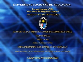 UNIVERSIDAD NACIONAL DE EDUCACION
ESTUDIO DE LOS AMPLIFICADORES DE AUDIOFRECUENCIA
MONOGRAFÍA
PRESENTADO POR:
JORGE ARANA SILVESTRE
ESPECIALIDAD DE ELECTRÓNICA E INFORMÁTICA
PARA OPTAR EL TÍTULO PROFESIONAL DE LICENCIADO EN EDUCACIÓN
 