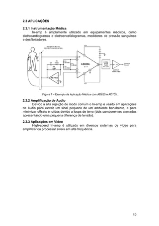 10
2.3 APLICAÇÕES
2.3.1 Instrumentação Médica
In-amp é amplamente utilizado em equipamentos médicos, como
eletrocardiogramas e eletroencefalogramas, medidores de pressão sanguínea
e desfibriladores.
Figura 7 – Exemplo de Aplicação Médica com AD620 e AD705
2.3.2 Amplificação de Audio
Devido a alta rejeição de modo comum o In-amp é usado em aplicações
de áudio para extrair um sinal pequeno de um ambiente barulhento, e para
minimizar offsets e ruídos devido a loops de terra (dois componentes aterrados
apresentando uma pequena diferença de tensão).
2.3.3 Aplicações em Video
High-speed In-amp é utilizado em diversos sistemas de vídeo para
amplificar ou processar sinais em alta frequência.
 