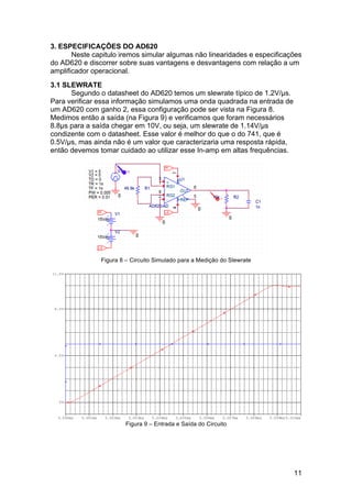 11
3. ESPECIFICAÇÕES DO AD620
Neste capitulo iremos simular algumas não linearidades e especificações
do AD620 e discorrer sobre suas vantagens e desvantagens com relação a um
amplificador operacional.
3.1 SLEWRATE
Segundo o datasheet do AD620 temos um slewrate típico de 1.2V/µs.
Para verificar essa informação simulamos uma onda quadrada na entrada de
um AD620 com ganho 2, essa configuração pode ser vista na Figura 8.
Medimos então a saída (na Figura 9) e verificamos que foram necessários
8.8µs para a saída chegar em 10V, ou seja, um slewrate de 1.14V/µs
condizente com o datasheet. Esse valor é melhor do que o do 741, que é
0.5V/µs, mas ainda não é um valor que caracterizaria uma resposta rápida,
então devemos tomar cuidado ao utilizar esse In-amp em altas frequências.
Figura 8 – Circuito Simulado para a Medição do Slewrate
Figura 9 – Entrada e Saída do Circuito
 