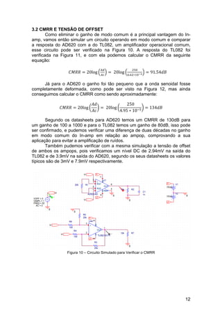 12
3.2 CMRR E TENSÃO DE OFFSET
Como eliminar o ganho de modo comum é a principal vantagem do In-
amp, vamos então simular um circuito operando em modo comum e comparar
a resposta do AD620 com a do TL082, um amplificador operacional comum,
esse circuito pode ser verificado na Figura 10. A resposta do TL082 foi
verificada na Figura 11, e com ela podemos calcular o CMRR da seguinte
equação:
𝐶𝑀𝑅𝑅 = 20log
!"
!"
=   20log
!"#
!.!"∗!"!!
= 91.54𝑑𝐵
Já para o AD620 o ganho foi tão pequeno que a onda senoidal fosse
completamente deformada, como pode ser visto na Figura 12, mas ainda
conseguimos calcular o CMRR como sendo aproximadamente:
𝐶𝑀𝑅𝑅 = 20log
𝐴𝑑
𝐴𝑐
=   20log
250
4.95 ∗ 10!!
= 134𝑑𝐵
Segundo os datasheets para AD620 temos um CMRR de 130dB para
um ganho de 100 a 1000 e para o TL082 temos um ganho de 80dB, isso pode
ser confirmado, e pudemos verificar uma diferença de duas décadas no ganho
em modo comum do In-amp em relação ao ampop, comprovando a sua
aplicação para evitar a amplificação de ruídos.
Também pudemos verificar com a mesma simulação a tensão de offset
de ambos os ampops, pois verificamos um nível DC de 2.94mV na saída do
TL082 e de 3.9mV na saída do AD620, segundo os seus datasheets os valores
típicos são de 3mV e 7.9mV respectivamente.
Figura 10 – Circuito Simulado para Verificar o CMRR
 