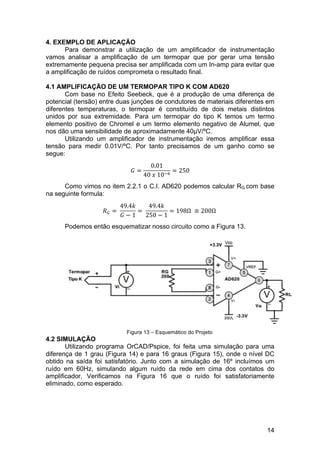 14
4. EXEMPLO DE APLICAÇÃO
Para demonstrar a utilização de um amplificador de instrumentação
vamos analisar a amplificação de um termopar que por gerar uma tensão
extremamente pequena precisa ser amplificada com um In-amp para evitar que
a amplificação de ruídos comprometa o resultado final.
4.1 AMPLIFICAÇÃO DE UM TERMOPAR TIPO K COM AD620
Com base no Efeito Seebeck, que é a produção de uma diferença de
potencial (tensão) entre duas junções de condutores de materiais diferentes em
diferentes temperaturas, o termopar é constituído de dois metais distintos
unidos por sua extremidade. Para um termopar do tipo K temos um termo
elemento positivo de Chromel e um termo elemento negativo de Alumel, que
nos dão uma sensibilidade de aproximadamente 40µV/ºC.
Utilizando um amplificador de instrumentação iremos amplificar essa
tensão para medir 0.01V/ºC. Por tanto precisamos de um ganho como se
segue:
𝐺 =
0.01
40  𝑥  10!!
= 250
Como vimos no item 2.2.1 o C.I. AD620 podemos calcular RG com base
na seguinte formula:
𝑅! =  
49.4𝑘
𝐺 − 1
=  
49.4𝑘
250 − 1
= 198Ω   ≅ 200Ω  
Podemos então esquematizar nosso circuito como a Figura 13.
Figura 13 – Esquemático do Projeto
4.2 SIMULAÇÃO
Utilizando programa OrCAD/Pspice, foi feita uma simulação para uma
diferença de 1 grau (Figura 14) e para 16 graus (Figura 15), onde o nível DC
obtido na saída foi satisfatório. Junto com a simulação de 16º incluímos um
ruído em 60Hz, simulando algum ruído da rede em cima dos contatos do
amplificador. Verificamos na Figura 16 que o ruído foi satisfatoriamente
eliminado, como esperado.
 