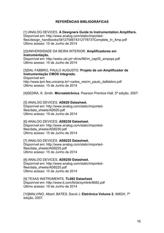 16
REFERÊNCIAS BIBLIOGRÁFICAS
[1] ANALOG DEVICES. A Designers Guide to Instrumentation Amplifiers.
Disponível em: http://www.analog.com/static/imported-
files/design_handbooks/5812756674312778737Complete_In_Amp.pdf
Último acesso: 15 de Junho de 2014
[2]UNIVERSIDADE DA BEIRA INTERIOR. Amplificadores em
Instrumentação.
Disponível em: http://webx.ubi.pt/~dinis/IM/im_cap05_ampops.pdf
Último acesso: 15 de Junho de 2014
[3]DAL FABBRO, PAULO AUGUSTO. Projeto de um Amplificador de
Instrumentação CMOS Integrado.
Disponível em:
http://www.lpm.fee.unicamp.br/~carlos_reis/m_paulo_dalfabbro.pdf
Último acesso: 15 de Junho de 2014
[4]SEDRA, K. Smith. Microeletrônica. Pearson Prentice Hall, 5ª edição, 2007.
[5] ANALOG DEVICES. AD620 Datasheet.
Disponível em: http://www.analog.com/static/imported-
files/data_sheets/AD620.pdf
Último acesso: 19 de Junho de 2014
[6] ANALOG DEVICES. AD8230 Datasheet.
Disponível em: http://www.analog.com/static/imported-
files/data_sheets/AD8230.pdf
Último acesso: 15 de Junho de 2014
[7] ANALOG DEVICES. AD8225 Datasheet.
Disponível em: http://www.analog.com/static/imported-
files/data_sheets/AD8225.pdf
Último acesso: 15 de Junho de 2014
[8] ANALOG DEVICES. AD8250 Datasheet.
Disponível em: http://www.analog.com/static/imported-
files/data_sheets/AD8225.pdf
Último acesso: 15 de Junho de 2014
[9] TEXAS INSTRUMENTS. TL082 Datasheet.
Disponível em: http://www.ti.com/lit/ds/symlink/tl082.pdf
Último acesso: 19 de Junho de 2014
[10]MALVINO, Albert; BATES, David J. Eletrônica Volume 2. AMGH, 7ª
edição, 2007.
 