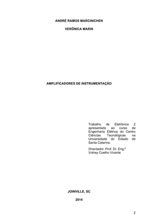 2
ANDRÉ RAMOS MARCINICHEN
VERÔNICA MARIN
AMPLIFICADORES DE INSTRUMENTAÇÃO
Trabalho de Eletrônica 2
apresentado ao curso de
Engenharia Elétrica do Centro
Ciências Tecnológicas na
Universidade do Estado de
Santa Catarina.
Orientador: Prof. Dr. Eng.º
Volney Coelho Vicente
JOINVILLE, SC
2014
 