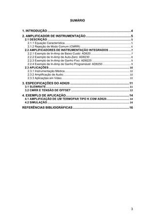 3
SUMÁRIO
1. INTRODUÇÃO ................................................................................................4	
  
2. AMPLIFICADOR DE INSTRUMENTAÇÃO....................................................5	
  
2.1 DESCRIÇÃO	
  .............................................................................................................	
  5	
  
2.1.1 Equação Característica	
  ............................................................................................	
  5	
  
2.1.2 Rejeição de Modo Comum (CMRR)	
  ......................................................................	
  6	
  
2.2 AMPLIFICADORES DE INSTRUMENTAÇÃO INTEGRADOS	
  .............................	
  7	
  
2.2.1 Exemplo de In-Amp de Baixo Custo: AD620	
  ........................................................	
  7	
  
2.2.2 Exemplo de In-Amp de Auto-Zero: AD8230	
  .........................................................	
  8	
  
2.2.3 Exemplo de In-Amp de Ganho Fixo: AD8225	
  ......................................................	
  9	
  
2.2.4 Exemplo de In-Amp de Ganho Programável: AD8250	
  .......................................	
  9	
  
2.3 APLICAÇÕES	
  .........................................................................................................	
  10	
  
2.3.1 Instrumentação Médica	
  ..........................................................................................	
  10	
  
2.3.2 Amplificação de Audio	
  ............................................................................................	
  10	
  
2.3.3 Aplicações em Video	
  ..............................................................................................	
  10	
  
3. ESPECIFICAÇÕES DO AD620 ....................................................................11	
  
3.1 SLEWRATE	
  .............................................................................................................	
  11	
  
3.2 CMRR E TENSÃO DE OFFSET	
  ............................................................................	
  12	
  
4. EXEMPLO DE APLICAÇÃO.........................................................................14	
  
4.1 AMPLIFICAÇÃO DE UM TERMOPAR TIPO K COM AD620	
  ..............................	
  14	
  
4.2 SIMULAÇÃO	
  ...........................................................................................................	
  14	
  
REFERÊNCIAS BIBLIOGRÁFICAS.................................................................16	
  
	
  
	
  
 