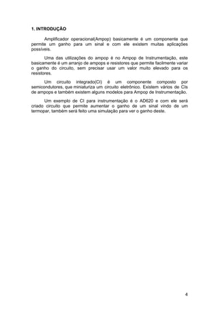 4
1. INTRODUÇÃO
Amplificador operacional(Ampop) basicamente é um componente que
permite um ganho para um sinal e com ele existem muitas aplicações
possíveis.
Uma das utilizações do ampop é no Ampop de Instrumentação, este
basicamente é um arranjo de ampops e resistores que permite facilmente variar
o ganho do circuito, sem precisar usar um valor muito elevado para os
resistores.
Um circuito integrado(CI) é um componente composto por
semicondutores, que miniaturiza um circuito eletrônico. Existem vários de CIs
de ampops e também existem alguns modelos para Ampop de Instrumentação.
Um exemplo de CI para instrumentação é o AD620 e com ele será
criado circuito que permite aumentar o ganho de um sinal vindo de um
termopar, também será feito uma simulação para ver o ganho deste.
 