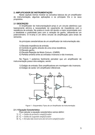 5
2. AMPLIFICADOR DE INSTRUMENTAÇÃO
Neste capítulo iremos mostrar os conceitos básicos de um amplificador
de instrumentação, algumas aplicações e os principais CIs e os seus
propósitos.
2.1 DESCRIÇÃO
O Amplificador de Instrumentação(In-amp) é um circuito eletrônico que
basicamente elimina a necessidade do casamento de impedância com a
resistência de entrada. Na pratica é muito útil devido a maior proximidade com
a idealidade e praticidade para com a variação do ganho, utilizando-se um
potenciômetro. O In-amp é um ótimo circuito de amplificação para sinais de
sensores.
As principais características de um amplificador de instrumentação são:
1) Elevada impedância de entrada.
2) Controle do ganho através de uma única resistência.
3) Elevado ganho.
4) Elevada Rejeição de Modo Comum. (CMRR)
5) Perfeita simetria entre as entradas inversora e não inversora.
Na Figura 1 podemos facilmente perceber que um amplificador de
instrumentação possui dois estágios, sendo:
1) Estágio de entrada: Dois amplificadores em montagem não inversora.
2) Estágio de saída: Um amplificador diferencial.
Figura 1 – Esquemático Típico de um Amplificador de Instrumentação
2.1.1 Equação Característica
Para calcular a equação característica vamos definir:
1) 𝑉!
∗
→ 𝑆𝑎í𝑑𝑎  𝑑𝑜  𝑝𝑟𝑖𝑚𝑒𝑖𝑟𝑜  𝑎𝑚𝑝𝑙𝑖𝑓𝑖𝑐𝑎𝑑𝑜𝑟
2) 𝑉!
∗
→ 𝑆𝑎í𝑑𝑎  𝑑𝑜  𝑠𝑒𝑔𝑢𝑛𝑑𝑜  𝑎𝑚𝑝𝑙𝑖𝑓𝑖𝑐𝑎𝑑𝑜𝑟
3) 𝑉! → 𝐸𝑡𝑟𝑎𝑑𝑎  𝑛ã𝑜  𝑖𝑛𝑣𝑒𝑟𝑠𝑜𝑟𝑎  𝑑𝑜  𝑡𝑒𝑟𝑐𝑒𝑖𝑟𝑜  𝑎𝑚𝑝𝑙𝑖𝑓𝑖𝑐𝑎𝑑𝑜𝑟
 