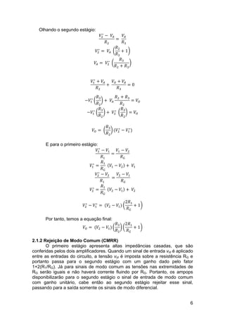 6
Olhando o segundo estágio:
𝑉!
∗
−   𝑉!
𝑅!
=  
𝑉!
𝑅!
𝑉!
∗
=   𝑉!   
𝑅!
𝑅!
+ 1
𝑉! =   𝑉!
∗
  
𝑅!
𝑅! + 𝑅!
𝑉!
∗
+ 𝑉!
𝑅!
+  
𝑉! + 𝑉!
𝑅!
= 0
−𝑉!
∗
𝑅!
𝑅!
+   𝑉!
𝑅! + 𝑅!
𝑅!
= 𝑉!
−𝑉!
∗
𝑅!
𝑅!
+   𝑉!
∗
  
𝑅!
𝑅!
= 𝑉!
𝑉! =  
𝑅!
𝑅!
(𝑉!
∗
− 𝑉!
∗
)  
E para o primeiro estágio:
𝑉!
∗
− 𝑉!
𝑅!
=
𝑉! − 𝑉!
𝑅!
𝑉!
∗
=
𝑅!
𝑅!
   𝑉! − 𝑉! +   𝑉!
𝑉!
∗
− 𝑉!
𝑅!
  =
𝑉! − 𝑉!
𝑅!
𝑉!
∗
=
𝑅!
𝑅!
   𝑉! − 𝑉! +   𝑉!
𝑉!
∗
− 𝑉!
∗
=  (𝑉! − 𝑉!)
2𝑅!
𝑅!
+ 1
Por tanto, temos a equação final:
𝑉! =  (𝑉! − 𝑉!)
𝑅!
𝑅!
2𝑅!
𝑅!
+ 1
2.1.2 Rejeição de Modo Comum (CMRR)
O primeiro estágio apresenta altas impedâncias casadas, que são
conferidas pelos dois amplificadores. Quando um sinal de entrada vid é aplicado
entre as entradas do circuito, a tensão vid é imposta sobre a resistência RG e
portanto passa para o segundo estágio com um ganho dado pelo fator
1+2(R1/RG). Já para sinais de modo comum as tensões nas extremidades de
RG serão iguais e não haverá corrente fluindo por RG. Portanto, os ampops
disponibilizarão para o segundo estágio o sinal de entrada de modo comum
com ganho unitário, cabe então ao segundo estágio rejeitar esse sinal,
passando para a saída somente os sinais de modo diferencial.
 
