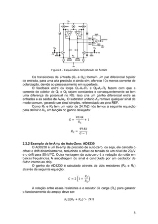 8
Figura 3 – Esquemático Simplificado do AD620
Os transistores de entrada (Q1 e Q2) formam um par diferencial bipolar
de entrada, para uma alta precisão e ainda sim, oferece 10x menos corrente de
polarização, devido ao processamento em superbeta.
O feedback entre os loops Q1-A1-R1 e Q2-A2-R2 fazem com que a
corrente de coletor de Q1 e Q2 sejam constantes e consequentemente se tem
uma diferença de potencial no RG. Isso cria um ganho diferencial entre as
entradas e as saídas de A1/A2. O subtrator unitário A3 remove qualquer sinal de
modo-comum, gerando um sinal simples, referenciado ao pino REF.
Como R1 e R2 tem um valor de 24.7kΩ nós temos a seguinte equação
para definir o RG em função do ganho desejado:
𝐺 =  
49.4𝑘
𝑅!
+ 1
𝑅! =  
49.4𝑘
𝐺 − 1
2.2.2 Exemplo de In-Amp de Auto-Zero: AD8230
O AD8230 é um In-amp de precisão de auto-zero, ou seja, ele cancela o
offset e drift dinamicamente, reduzindo o offset de tensão de um nível de 20µV
e o drift para 50nV/ºC. Outra vantagem do auto-zero é a redução do ruído em
baixas frequências. A amostragem do sinal é controlada por um oscilador de
6kHz interno ao chip.
O ganho do AD8230 é calculado através de dois resistores (RG e RF)
através da seguinte equação:
𝐺 = 2 1 +  
𝑅!
𝑅!
A relação entre esses resistores e o resistor da carga (RL) para garantir
o funcionamento do ampop deve ser:
𝑅!|| 𝑅! + 𝑅! >   2𝑘Ω
 