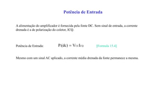 Potência de Entrada
A alimentação do amplificador é fornecida pela fonte DC. Sem sinal de entrada, a corrente
drenada é a de polarização do coletor, ICQ.
Potência de Entrada: [Formula 15.4]
Mesmo com um sinal AC aplicado, a corrente média drenada da fonte permanece a mesma.
CQCCi IV(dc)P 
 