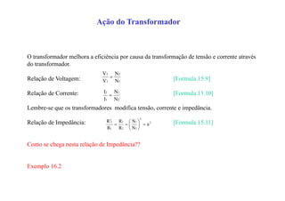 Ação do Transformador
O transformador melhora a eficiência por causa da transformação de tensão e corrente através
do transformador.
Relação de Voltagem: [Formula 15.9]
Relação de Corrente: [Formula 15.10]
Lembre-se que os transformadores modifica tensão, corrente e impedância.
Relação de Impedância: [Formula 15.11]
Como se chega nesta relação de Impedância??
Exemplo 16.2
1
2
1
2
N
N
V
V

2
1
1
2
N
N
I
I

2
2
2
1
2
1
L
L
a
N
N
R
R
R
R








 