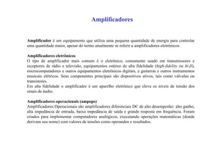 Amplificadores
Amplificador é um equipamento que utiliza uma pequena quantidade de energia para controlar
uma quantidade maior, apesar do termo atualmente se referir a amplificadores eletrônicos.
Amplificadores eletrônicos
O tipo de amplificador mais comum é o eletrônico, comumente usado em transmissores e
receptores de rádio e televisão, equipamentos estéreo de alta fidelidade (high-fidelity ou hi-fi),
microcomputadores e outros equipamentos eletrônicos digitais, e guitarras e outros instrumentos
musicais elétricos. Seus componentes principais são dispositivos ativos, tais como válvulas ou
transistores.
Em alta fidelidade o amplificador é um aparelho eletrônico que eleva os níveis de tensão dos
sinais de áudio.
Amplificadores operacionais (ampops)
Amplificadores Operacionais são amplificadores diferenciais DC de alto desempenho: alto ganho,
alta impedância de entrada, baixa impedância de saída e grande resposta em frequência. Foram
criados para implementar computadores analógicos, executando operações matemáticas (donde
derivam seu nome) com valores de tensões como operandos e resultados.
 
