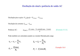 Oscilação do sinal e potência de saída AC
Oscilação pico-a-pico: VCE(p-p) = VCEmax – VCEmin
Oscilação de corrente: ICmax – Icmin
Potência AC: [Formula 15.13]
Pode também ser calculada usando-se a tensão liberada pela carga
8
min)Imaxmin)(IVmax(V
(ac)P
CCCECE
o


Exemplo 16.4
 