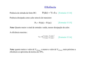 Eficiência
Potência de entrada da fonte DC: [Formula 15.14]
Potência dissipada como calor através do transistor:
[Formula 15.15]
Nota: Quanto maior o sinal de entrada e saída, menor dissipação da calor.
A eficiência maxima :
[Formula 15.16]
Nota: quanto maior o valor de VCEmax e menor o valor de VCEmin, mais próximo a
eficiência se aproxima da teorica de 50%.
CQCCi IV(dc)P 
(ac)P(dc)PP oiQ 
2
CECE
CECE
minVmaxV
minVmaxV
50%η 








 