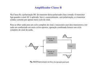 Amplificador Classe B
Na Classe B, a polarização DC do transistor deixa polarizado clase cortado. O transistor
liga quando o sinal AC é aplicado. Isto é, essencialmente, sem polarização, e o transistor
conduz corrente por apenas meio ciclo do sinal.
Para se obter saída para um ciclo completo de sinal, é necessário usar dois transistores e ter
cada um conduzindo em meio ciclos opostos, operação combinada fornece um ciclo
completo do sinal de saída.
 