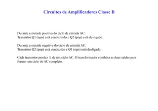 Circuitos de Amplificadores Classe B
Durante a metade positiva do ciclo de entrada AC:
Transistor Q1 (npn) está conduzindo e Q2 (pnp) está desligado.
Durante a metade negativa do ciclo de entrada AC:
Transistor Q2 (pnp) está conduzido e Q1 (npn) está desligado.
Cada transistor produz ½ de um ciclo AC. O transformador combina as duas saídas para
formar um ciclo de AC completo.
 
