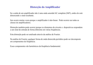 Distorção do Amplificador
Se a saída de um amplificador não é uma onda senoidal AC completa (360º), então ele está
distorcendo o sinal resultante.
Isto ocorre muitas vezes porque o amplificador é não-linear. Pode ocorrer em todas as
classes de amplificadores.
Distorção também pode ocorrer porque os elementos do circuito e dispositivos respondem
a um sinal de entrada de forma diferente em várias freqüências.
Esta distorção pode ser analisado através da análise de Fourier.
Na análise de Fourier, qualquer forma de onda distorcida periódico pode ser decomposto
em componentes de freqüência.
Esses componentes são harmônicos da freqüência fundamental.
 