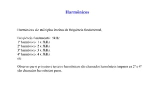 Harmônicos
Harmônicas são múltiplos inteiros da frequência fundamental.
Freqüência fundamental: 5kHz
1º harmônico: 1 x 5kHz
2º harmônico: 2 x 5kHz
3º harmônico: 3 x 5kHz
4º harmônico: 4 x 5kHz
etc
Observe que o primeiro e terceiro harmônicos são chamados harmónicos ímpares ea 2º e 4º
são chamados harmônicos pares.
 