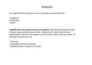 Definções
Em amplificadores de pequenos sinais as principais caracteristicas são
• ampliação
• linearidade
• ganho
Amplificadores de grandes sinais ou de potência funcionam principalmente para
fornecer energia suficiente para acionar o dispositivo de saída. Estes circuitos
amplificadores irão lidar com grandes sinais de tensão e altos níveis de corrente. As
principais caracteristicas são
• Eficiência
• capacidade máxima de potência
• impedância para o dispositivo de saída
 