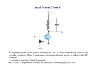 Amplificador Classe C
• Um amplificador Classe C conduz por menos de 180 º. A fim de produzir uma saída de onda
senoidal completa, a Classe C usa uma circuito sintonizado para fornecer a onda senoidal AC
completo.
• Limitador a uma faixa fixa de frequencia.
• O Classe C é amplamente utilizado em circuitos de comunicações e de rádio.
 