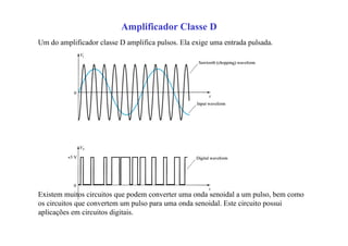 Um do amplificador classe D amplifica pulsos. Ela exige uma entrada pulsada.
Existem muitos circuitos que podem converter uma onda senoidal a um pulso, bem como
os circuitos que convertem um pulso para uma onda senoidal. Este circuito possui
aplicações em circuitos digitais.
Amplificador Classe D
 