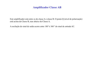 Amplificador Classe AB
Este amplificador está entre os de classe A e classe B. O ponto Q (nível de polarização)
está acima da Classe B, mas abaixo do Classe A.
A oscilação do sinal de saída ocorre entre 180 ºe 360 º do sinal de entrada AC.
 