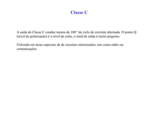 Classe C
A saída do Classe C conduz menos de 180 º do ciclo de corrente alternada. O ponto Q
(nível de polarização) é o nível de corte, o sinal de saída é muito pequeno.
Utilizada em áreas especiais de de circuitos sintonizados, tais como rádio ou
comunicações.
 