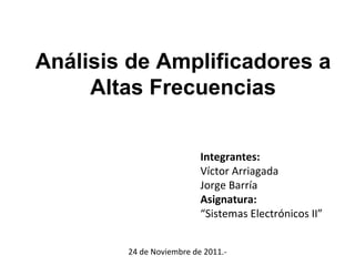 Análisis de Amplificadores a Altas Frecuencias Integrantes: Víctor Arriagada Jorge Barría Asignatura: “ Sistemas Electrónicos II” 24 de Noviembre de 2011.- 