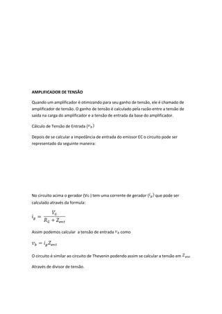 AMPLIFICADOR DE TENSÃO

Quando um amplificador é otimizando para seu ganho de tensão, ele é chamado de
amplificador de tensão. O ganho de tensão é calculado pela razão entre a tensão de
saída na carga do amplificador e a tensão de entrada da base do amplificador.

Cálculo de Tensão de Entrada (

Depois de se calcular a impedância de entrada do emissor EC o circuito pode ser
representado da seguinte maneira:




No circuito acima o gerador (VG ) tem uma corrente de gerador (    que pode ser
calculado através da formula:




Assim podemos calcular a tensão de entrada      como




O circuito é similar ao circuito de Thevenin podendo assim se calcular a tensão em

Através de divisor de tensão.
 