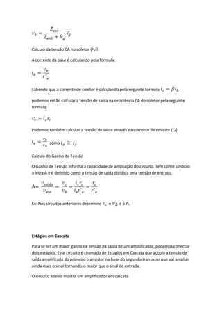 Calculo da tensão CA no coletor (

A corrente da base é calculando pela formula:




Sabendo que a corrente de coletor é calculando pela seguinte formula

podemos então calcular a tensão de saída na resistência CA do coletor pela seguinte
formula:




Podemos também calcular a tensão de saída através da corrente de emissor ( )

         como

Calculo do Ganho de Tensão

O Ganho de Tensão informa a capacidade de ampliação do circuito. Tem como símbolo
a letra A e é definido como a tensão de saída dividida pela tensão de entrada.




Ex: Nos circuitos anteriores determine    e     e o A.




Estágios em Cascata

Para se ter um maior ganho de tensão na saída de um amplificador, podemos conectar
dois estágios. Esse circuito é chamado de Estágios em Cascata que acopla a tensão de
saída amplificada do primeiro transistor na base do segundo transistor que vai ampliar
ainda mais o sinal tornando-o maior que o sinal de entrada.

O circuito abaixo mostra um amplificador em cascata
 
