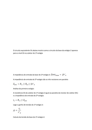 O circuito equivalente CA abaixo mostra como o circuito da base do estágio 2 aparece
para o sinal CA no coletor do 1º estágio




A impedância de entrada da base do 2º estágio é:

A impedância de entrada do 2º estágio são os três resistores em paralelo



Análise do primeiro estágio:

A resistência CA do coletor do 1º estágio é igual ao paralelo do resistor do coletor (RC)
e a impedância de entrada do 2º estágio.



Logo o ganho de tensão do 1º estágio é:




Calculo da tensão da base do 1º estágio é:
 