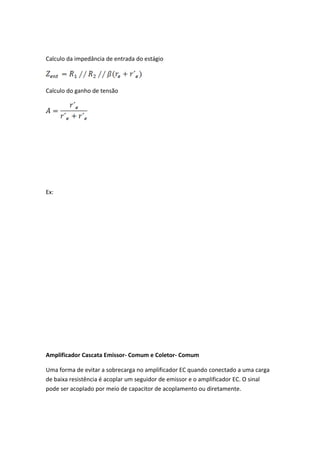 Calculo da impedância de entrada do estágio



Calculo do ganho de tensão




Ex:




Amplificador Cascata Emissor- Comum e Coletor- Comum

Uma forma de evitar a sobrecarga no amplificador EC quando conectado a uma carga
de baixa resistência é acoplar um seguidor de emissor e o amplificador EC. O sinal
pode ser acoplado por meio de capacitor de acoplamento ou diretamente.
 