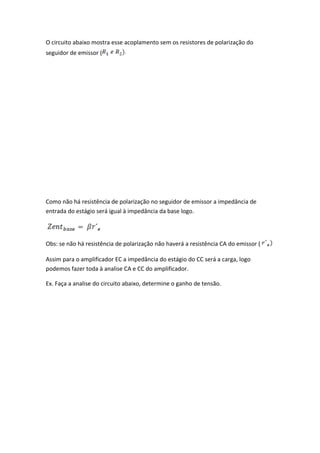 O circuito abaixo mostra esse acoplamento sem os resistores de polarização do
seguidor de emissor (




Como não há resistência de polarização no seguidor de emissor a impedância de
entrada do estágio será igual à impedância da base logo.




Obs: se não há resistência de polarização não haverá a resistência CA do emissor (

Assim para o amplificador EC a impedância do estágio do CC será a carga, logo
podemos fazer toda à analise CA e CC do amplificador.

Ex. Faça a analise do circuito abaixo, determine o ganho de tensão.
 