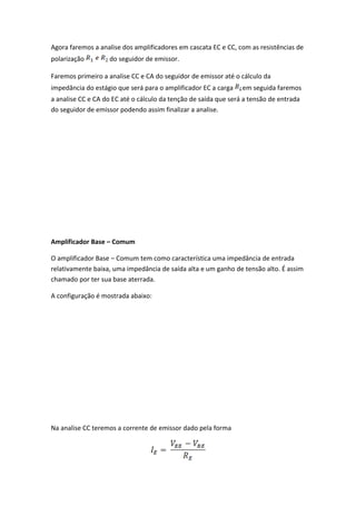 Agora faremos a analise dos amplificadores em cascata EC e CC, com as resistências de
polarização         do seguidor de emissor.

Faremos primeiro a analise CC e CA do seguidor de emissor até o cálculo da
impedância do estágio que será para o amplificador EC a carga    em seguida faremos
a analise CC e CA do EC até o cálculo da tenção de saída que será a tensão de entrada
do seguidor de emissor podendo assim finalizar a analise.




Amplificador Base – Comum

O amplificador Base – Comum tem como característica uma impedância de entrada
relativamente baixa, uma impedância de saída alta e um ganho de tensão alto. É assim
chamado por ter sua base aterrada.

A configuração é mostrada abaixo:




Na analise CC teremos a corrente de emissor dado pela forma
 