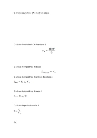 O circuito equivalente CA é mostrado abaixo




O cálculo da resistência CA do emissor é




O cálculo da impedância da base é




O cálculo da impedância de entrada do estágio é




O cálculo da impedância de saída é




O cálculo do ganho de tensão é




Ex:
 