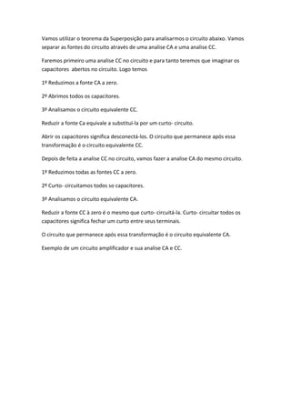 Vamos utilizar o teorema da Superposição para analisarmos o circuito abaixo. Vamos
separar as fontes do circuito através de uma analise CA e uma analise CC.

Faremos primeiro uma analise CC no circuito e para tanto teremos que imaginar os
capacitores abertos no circuito. Logo temos

1º Reduzimos a fonte CA a zero.

2º Abrimos todos os capacitores.

3º Analisamos o circuito equivalente CC.

Reduzir a fonte Ca equivale a substituí-la por um curto- circuito.

Abrir os capacitores significa desconectá-los. O circuito que permanece após essa
transformação é o circuito equivalente CC.

Depois de feita a analise CC no circuito, vamos fazer a analise CA do mesmo circuito.

1º Reduzimos todas as fontes CC a zero.

2º Curto- circuitamos todos so capacitores.

3º Analisamos o circuito equivalente CA.

Reduzir a fonte CC à zero é o mesmo que curto- circuitá-la. Curto- circuitar todos os
capacitores significa fechar um curto entre seus terminais.

O circuito que permanece após essa transformação é o circuito equivalente CA.

Exemplo de um circuito amplificador e sua analise CA e CC.
 