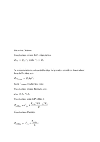 N a analise CA temos:

Impedância de entrada do 2º estágio da Base




Se a resistência CA do emissor do 2º estágio for ignorado a impedância de entrada da
base do 1º estágio será:




Como          é muito maior então

Impedância de entrada do circuito será:



Impedância de saída do 1º estágio é:




Impedância do 2º estágio
 
