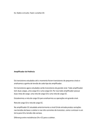 Ex: Dado o circuito. Fazer a analise CA




Amplificador de Potência



Os transistores estudados até o momento foram transistores de pequenos sinais e
analisamos o ganho de tensão de cada tipo de amplificador.

Os transistores agora estudados serão transistores de grande sinal. Todo amplificador
tem duas cargas, uma carga CC e uma carga CA. Por isso todo amplificador possue
duas retas de carga: uma reta de carga CA e uma reta de carga CC.

Estudaremos a reta de carga CA para analisarmos as operações em grande sinal.

Reta de carga CA e reta de carga CC.

No amplificador EC estudado anteriormente o sinal CA de entrada produz variações
nas tensões de base e coletor e nas três correntes do transistor, como o emissor e um
terra para CA a tensão não variava.

Diferença entre resistências CA e CC para o coletor.
 