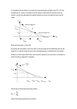 A resistência CA do coletor na analise CA e calculada pelo paralelo entre   e   das
resistências CC. Como a resistência CA do coletor é diferente da resistência CC do
coletor o ponto de operação Q no gráfico abaixo se move ao longo da nova reta de
carga.




Ponto de Saturação e Corte CA

Os pontos de saturação e corte CA sobre a reta de carga CA será diferente da reta de
carga CC e a reta de carga CA será mais inclinada porque a resistência CC do coletor.

Embora as retas sejam diferentes, elas incluem o ponto Q. As correntes e a tensão no
ponto Q terão as seguintes notações.




Cálculo da corrente quiescente do coletor




Cálculo da tensão quiescente do coletor
 