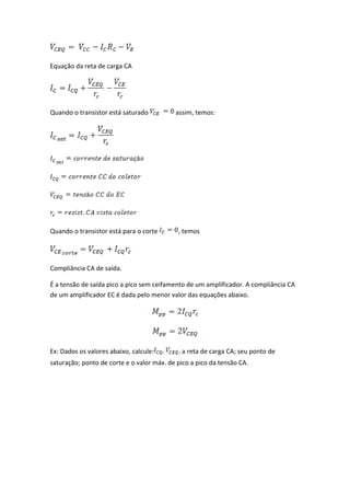 Equação da reta de carga CA




Quando o transistor está saturado          assim, temos:




Quando o transistor está para o corte       , temos




Compliância CA de saída.

É a tensão de saída pico a pico sem ceifamento de um amplificador. A compliância CA
de um amplificador EC é dada pelo menor valor das equações abaixo.




Ex: Dados os valores abaixo, calcule:        a reta de carga CA; seu ponto de
saturação; ponto de corte e o valor máx. de pico a pico da tensão CA.
 